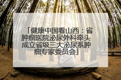 健康中国看山西：省肿瘤医院泌尿外科牵头成立省级三大泌尿系肿瘤专家委员会