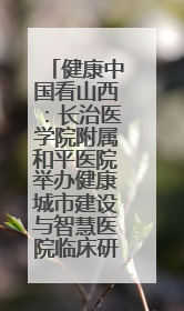 健康中国看山西：长治医学院附属和平医院举办健康城市建设与智慧医院临床研究能力提升交流会