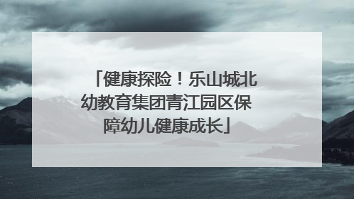 健康探险！乐山城北幼教育集团青江园区保障幼儿健康成长