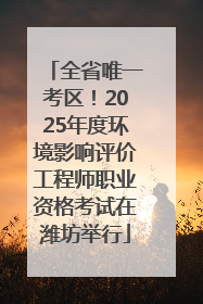 全省唯一考区！2025年度环境影响评价工程师职业资格考试在潍坊举行