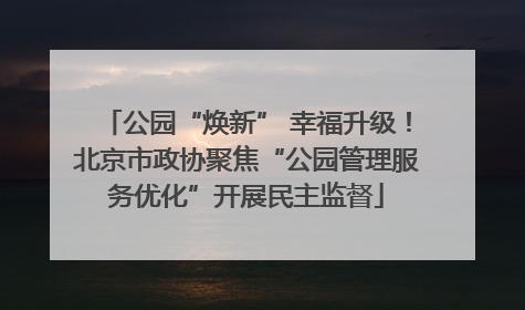 公园“焕新” 幸福升级！北京市政协聚焦“公园管理服务优化”开展民主监督