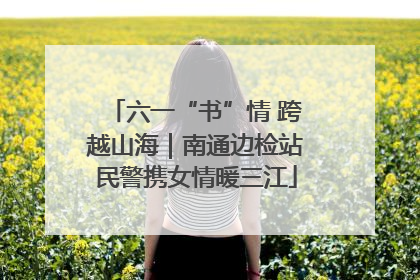 六一“书”情 跨越山海｜南通边检站民警携女情暖三江