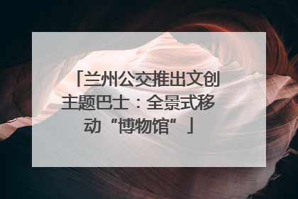 兰州公交推出文创主题巴士：全景式移动“博物馆”