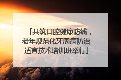 共筑口腔健康防线，老年规范化牙周病防治适宜技术培训班举行