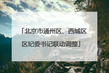 北京市通州区、西城区区纪委书记联动调整