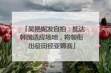 吴艳妮发自拍：抵达韩国适应场地，将领衔出征田径亚锦赛