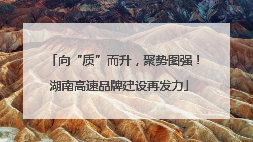 向“质”而升，聚势图强！湖南高速品牌建设再发力