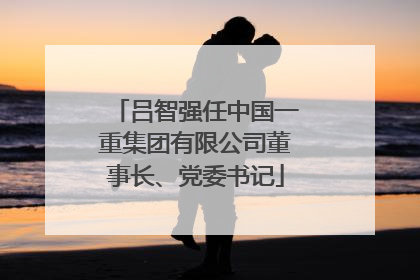 吕智强任中国一重集团有限公司董事长、党委书记