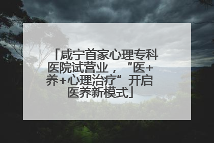 咸宁首家心理专科医院试营业，“医+养+心理治疗”开启医养新模式