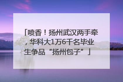 喷香！扬州武汉两手牵，华科大1万6千名毕业生争品“扬州包子”