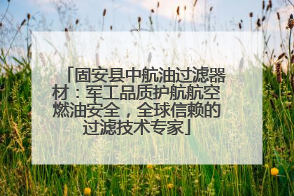 固安县中航油过滤器材：军工品质护航航空燃油安全，全球信赖的过滤技术专家