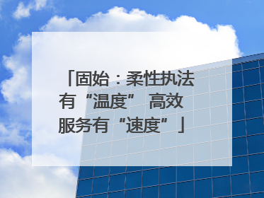 固始：柔性执法有“温度” 高效服务有“速度”