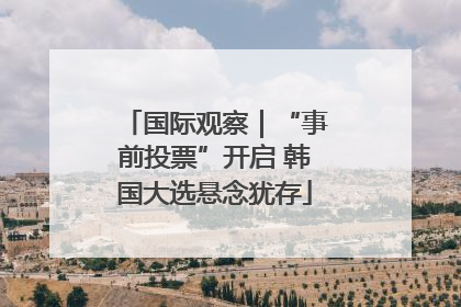 国际观察｜“事前投票”开启 韩国大选悬念犹存