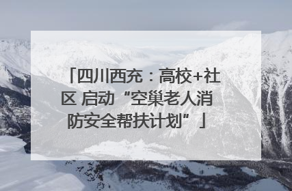 四川西充：高校+社区 启动“空巢老人消防安全帮扶计划”