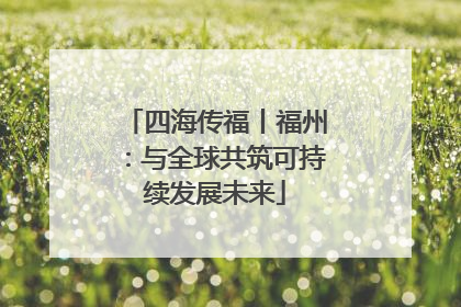 四海传福丨福州：与全球共筑可持续发展未来