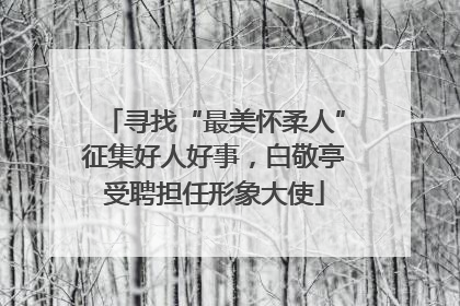 寻找“最美怀柔人”征集好人好事，白敬亭受聘担任形象大使