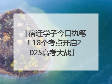 宿迁学子今日执笔！18个考点开启2025高考大战
