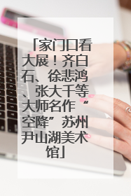 家门口看大展！齐白石、徐悲鸿、张大千等大师名作“空降”苏州尹山湖美术馆
