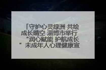 守护心灵绿洲 共绘成长晴空 淄博市举行“润心赋能 护航成长”未成年人心理健康宣传教育主题活动