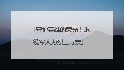 守护英雄的荣光！退役军人为烈士寻亲