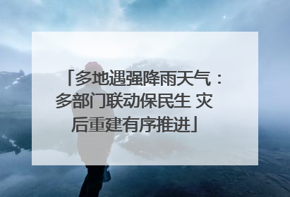多地遇强降雨天气：多部门联动保民生 灾后重建有序推进