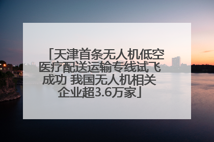 天津首条无人机低空医疗配送运输专线试飞成功 我国无人机相关企业超3.6万家