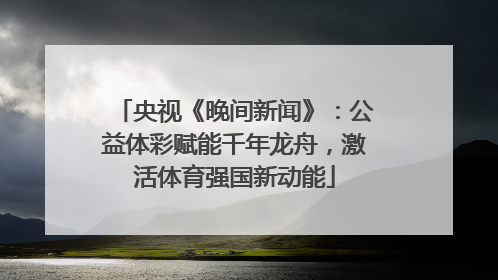 央视《晚间新闻》：公益体彩赋能千年龙舟，激活体育强国新动能
