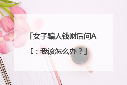 女子骗人钱财后问AI：我该怎么办？