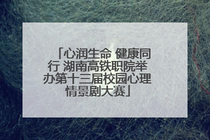 心润生命 健康同行 湖南高铁职院举办第十三届校园心理情景剧大赛