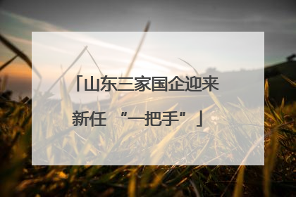 山东三家国企迎来新任 “一把手”