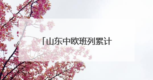 山东中欧班列累计开行超1.18万列 构建“买全球、卖全球”商贸格局