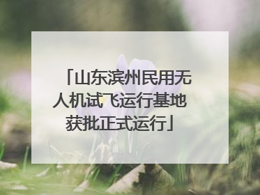 山东滨州民用无人机试飞运行基地获批正式运行