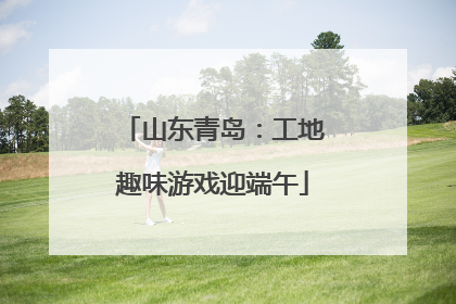 山东青岛：工地趣味游戏迎端午