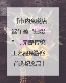 市内免税店端午被“扫货”，荆楚传统工艺品是游客首选纪念品