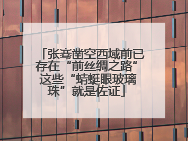 张骞凿空西域前已存在“前丝绸之路” 这些“蜻蜓眼玻璃珠”就是佐证