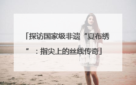 探访国家级非遗“夏布绣”：指尖上的丝线传奇