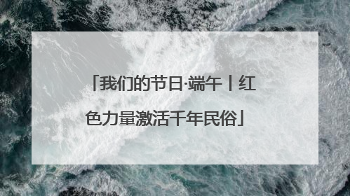 我们的节日·端午丨红色力量激活千年民俗