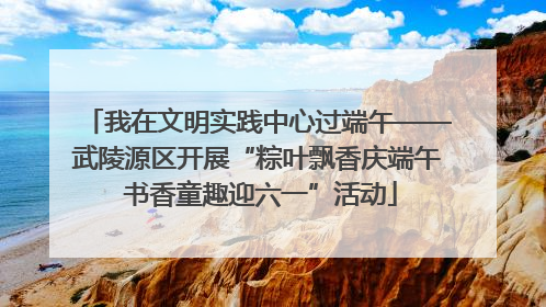我在文明实践中心过端午——武陵源区开展“粽叶飘香庆端午 书香童趣迎六一”活动