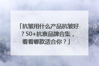 抗皱用什么产品抗皱好？50+抗衰品牌合集，看看哪款适合你？