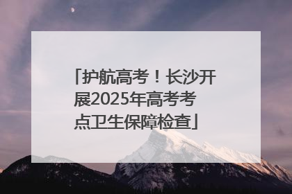 护航高考！长沙开展2025年高考考点卫生保障检查