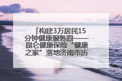 构建3万居民15分钟健康服务圈——昆仑健康保险“健康之家”落地济南市历城区鲍山街道