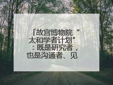 故宫博物院“太和学者计划”：既是研究者，也是沟通者、见证者和讲述者