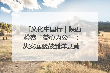 文化中国行｜陕西检察“益心为公”：从安塞腰鼓到洋县黄酒的非遗守护