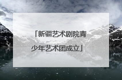 新疆艺术剧院青少年艺术团成立