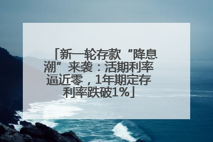 新一轮存款“降息潮”来袭：活期利率逼近零，1年期定存利率跌破1%