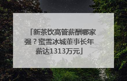 新茶饮高管薪酬哪家强？蜜雪冰城董事长年薪达1313万元