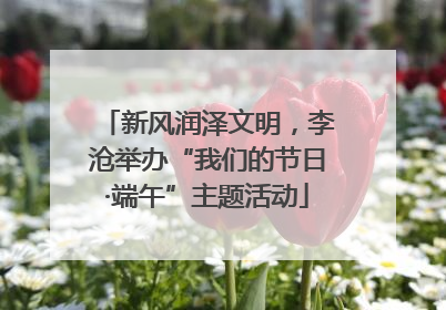 新风润泽文明，李沧举办“我们的节日·端午”主题活动