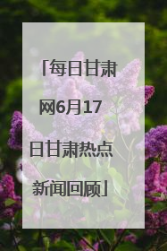 每日甘肃网6月17日甘肃热点新闻回顾