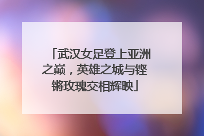 武汉女足登上亚洲之巅，英雄之城与铿锵玫瑰交相辉映
