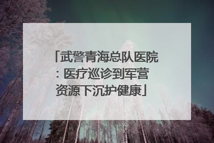 武警青海总队医院：医疗巡诊到军营  资源下沉护健康